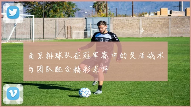 南京排球队在冠军赛中的灵活战术与团队配合精彩点评