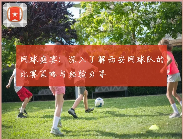 网球盛宴：深入了解西安网球队的比赛策略与经验分享