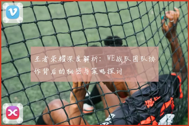 王者荣耀深度解析：WE战队团队协作背后的秘密与策略探讨