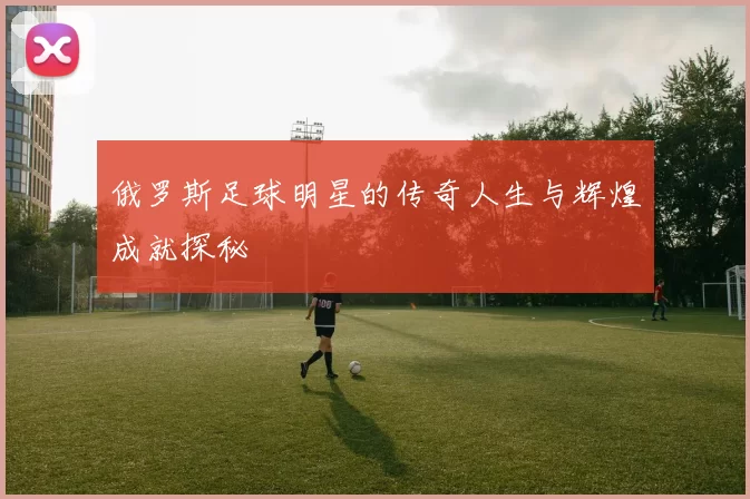 俄罗斯足球明星的传奇人生与辉煌成就探秘