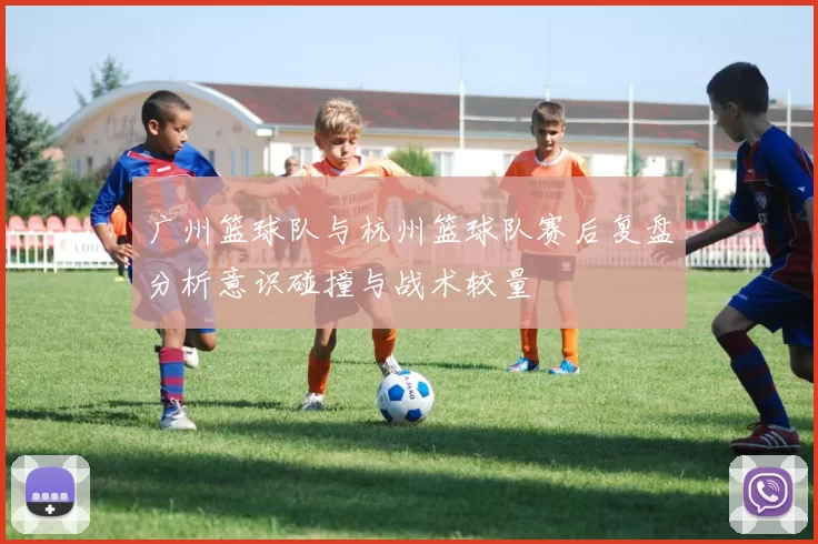 广州篮球队与杭州篮球队赛后复盘分析意识碰撞与战术较量