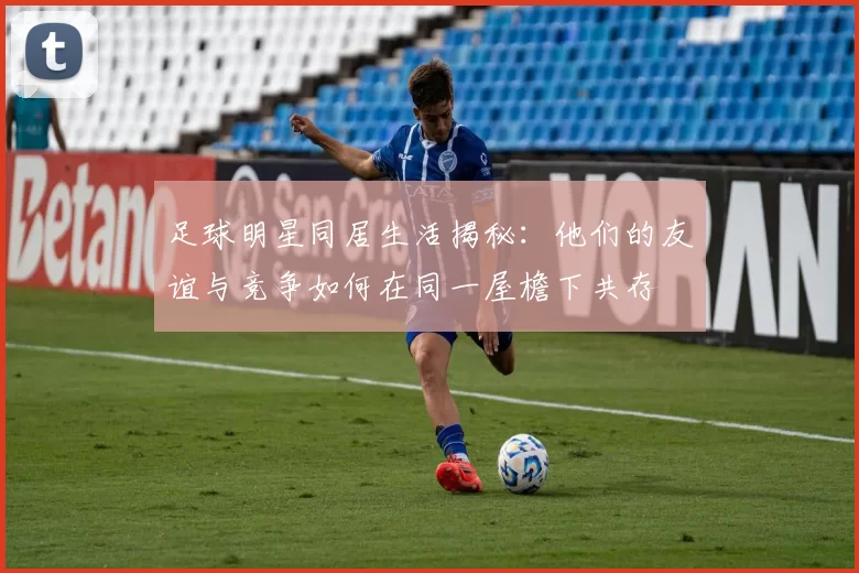足球明星同居生活揭秘：他们的友谊与竞争如何在同一屋檐下共存