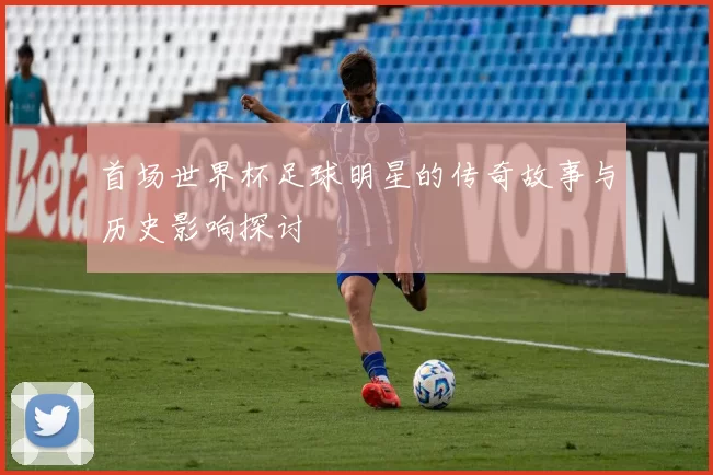 首场世界杯足球明星的传奇故事与历史影响探讨