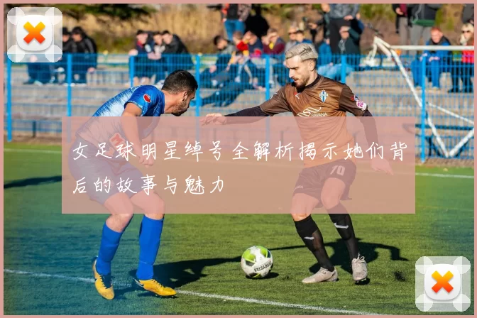 女足球明星绰号全解析揭示她们背后的故事与魅力