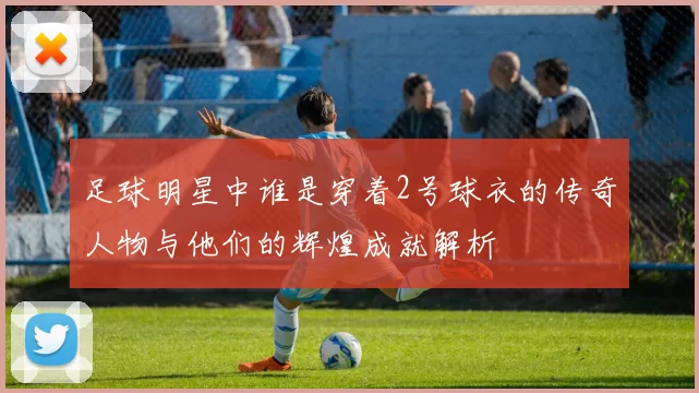足球明星中谁是穿着2号球衣的传奇人物与他们的辉煌成就解析