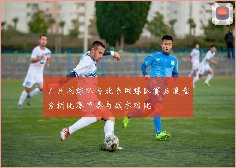 广州网球队与北京网球队赛后复盘分析比赛节奏与战术对比
