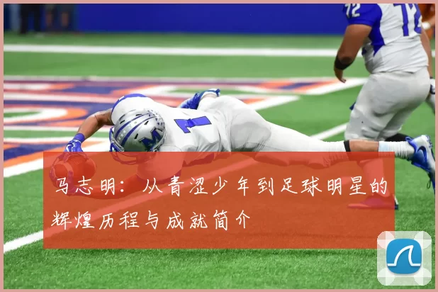 马志明：从青涩少年到足球明星的辉煌历程与成就简介