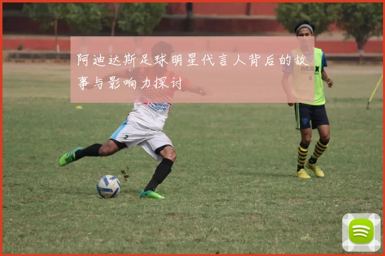 阿迪达斯足球明星代言人背后的故事与影响力探讨