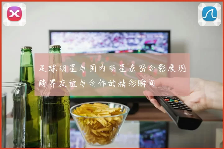 足球明星与国内明星亲密合影展现跨界友谊与合作的精彩瞬间