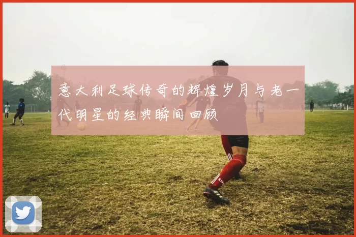 意大利足球传奇的辉煌岁月与老一代明星的经典瞬间回顾