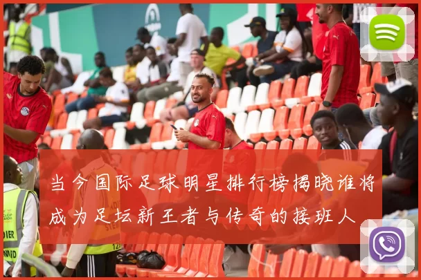 当今国际足球明星排行榜揭晓谁将成为足坛新王者与传奇的接班人