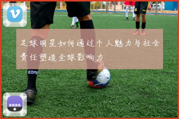 足球明星如何通过个人魅力与社会责任塑造全球影响力