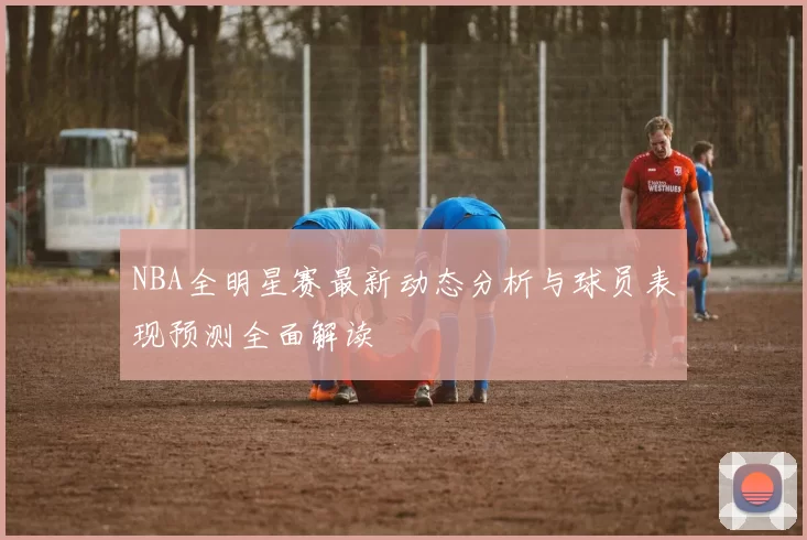 NBA全明星赛最新动态分析与球员表现预测全面解读