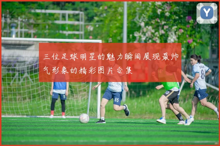 三位足球明星的魅力瞬间展现最帅气形象的精彩图片合集