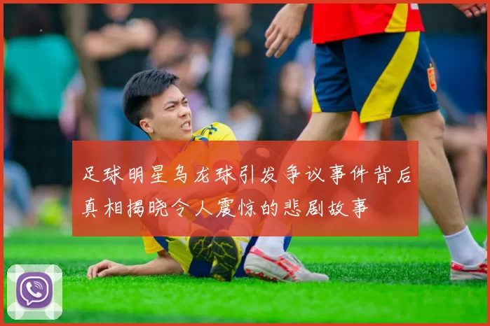 足球明星乌龙球引发争议事件背后真相揭晓令人震惊的悲剧故事