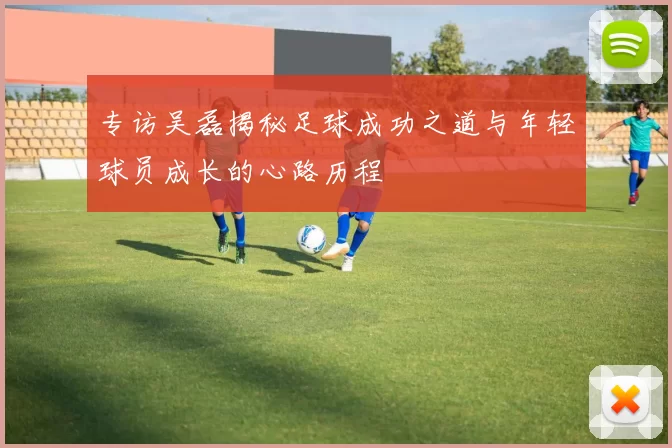 专访吴磊揭秘足球成功之道与年轻球员成长的心路历程