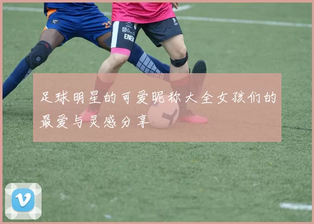 足球明星的可爱昵称大全女孩们的最爱与灵感分享