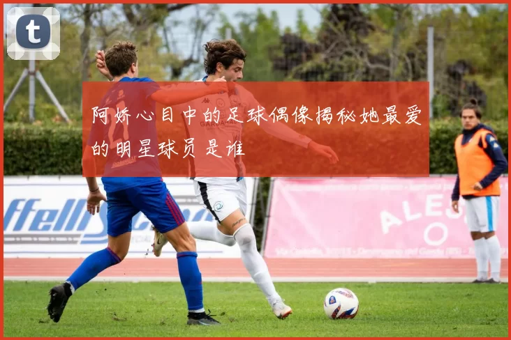 阿娇心目中的足球偶像揭秘她最爱的明星球员是谁