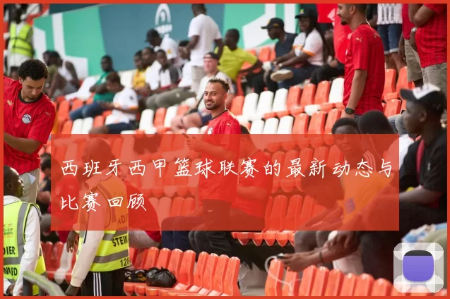 西班牙西甲篮球联赛的最新动态与比赛回顾