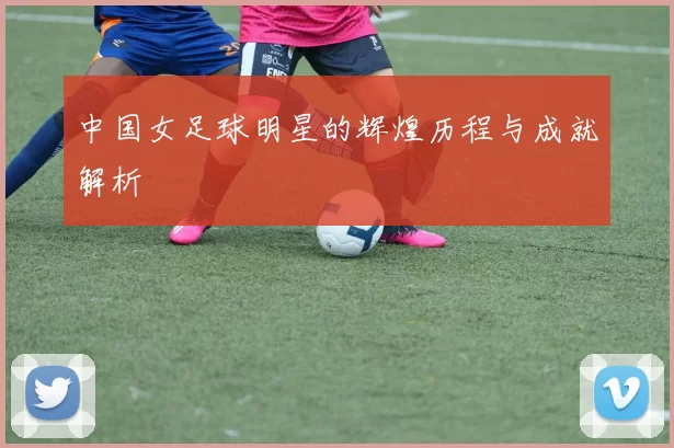 中国女足球明星的辉煌历程与成就解析