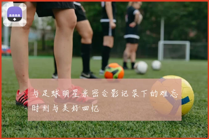 与足球明星亲密合影记录下的难忘时刻与美好回忆