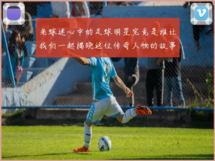 老球迷心中的足球明星究竟是谁让我们一起揭晓这位传奇人物的故事