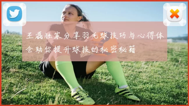王磊独家分享羽毛球技巧与心得体会助你提升球技的秘密秘籍