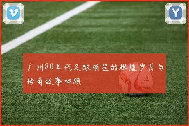 广州80年代足球明星的辉煌岁月与传奇故事回顾