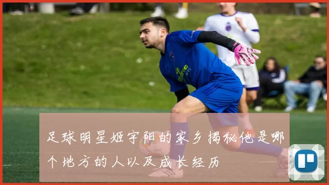 足球明星姬宇阳的家乡揭秘他是哪个地方的人以及成长经历