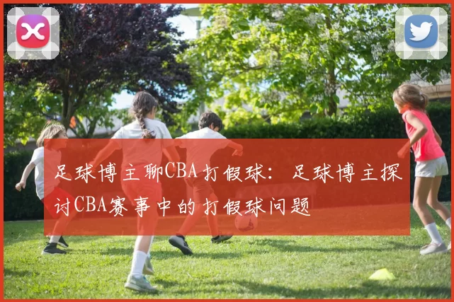 足球博主聊CBA打假球：足球博主探讨CBA赛事中的打假球问题