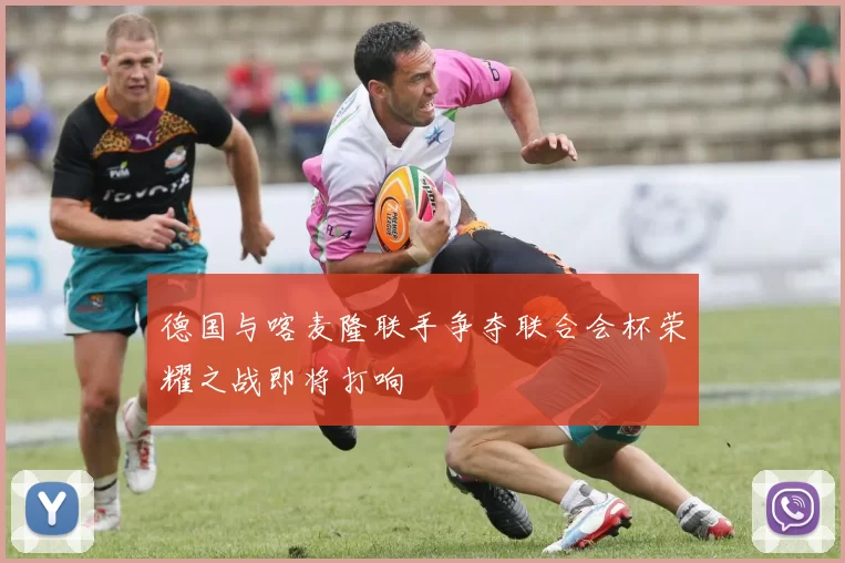 德国与喀麦隆联手争夺联合会杯荣耀之战即将打响