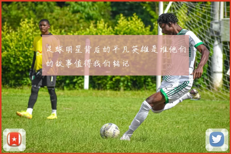 足球明星背后的平凡英雄是谁他们的故事值得我们铭记