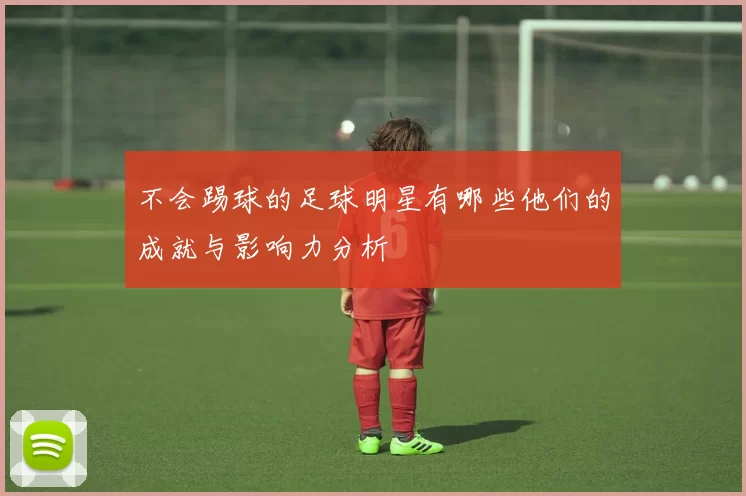 不会踢球的足球明星有哪些他们的成就与影响力分析