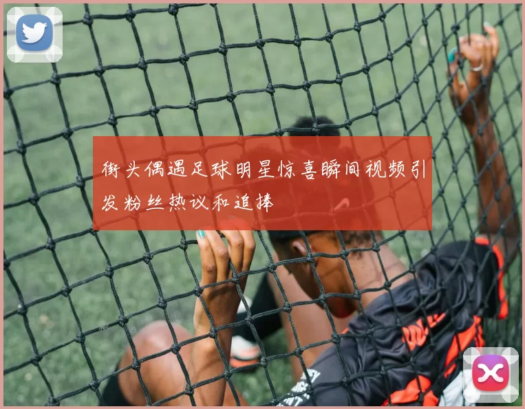 街头偶遇足球明星惊喜瞬间视频引发粉丝热议和追捧