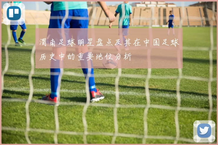 渭南足球明星盘点及其在中国足球历史中的重要地位分析