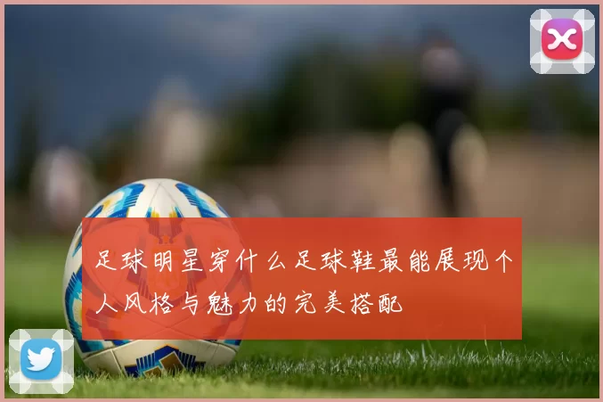 足球明星穿什么足球鞋最能展现个人风格与魅力的完美搭配