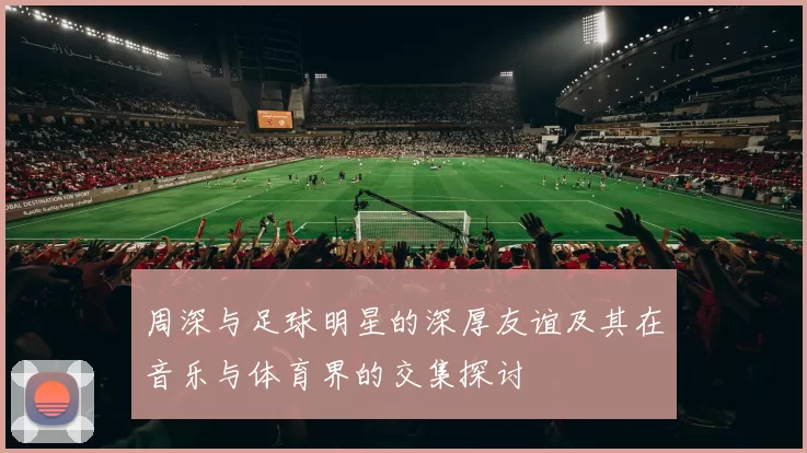 周深与足球明星的深厚友谊及其在音乐与体育界的交集探讨