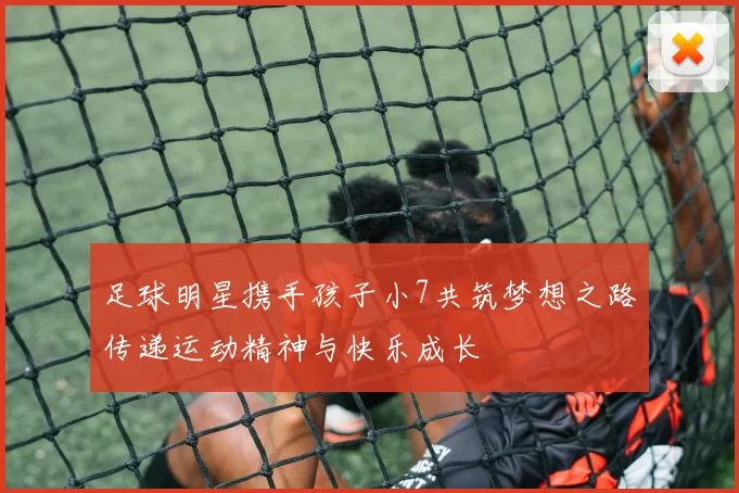 足球明星携手孩子小7共筑梦想之路传递运动精神与快乐成长