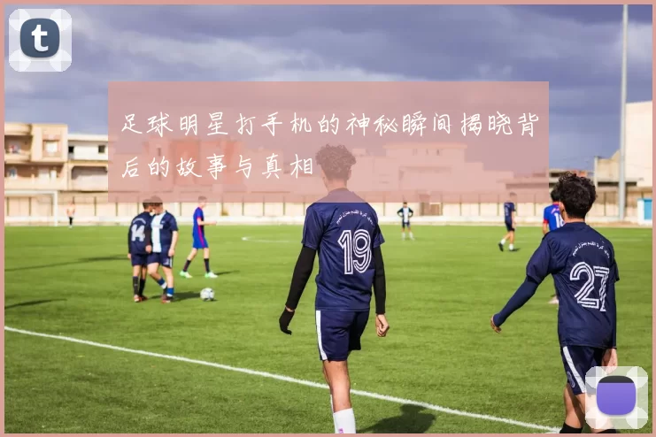 足球明星打手机的神秘瞬间揭晓背后的故事与真相