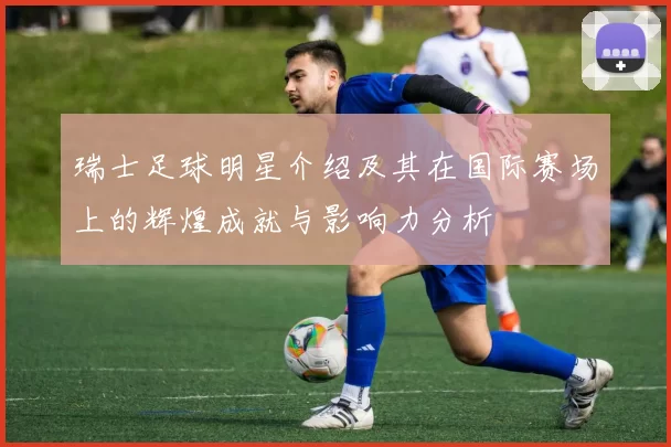 瑞士足球明星介绍及其在国际赛场上的辉煌成就与影响力分析
