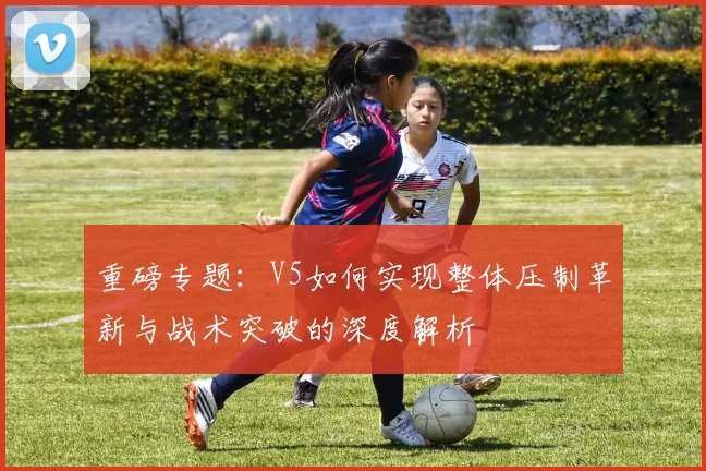 重磅专题：V5如何实现整体压制革新与战术突破的深度解析