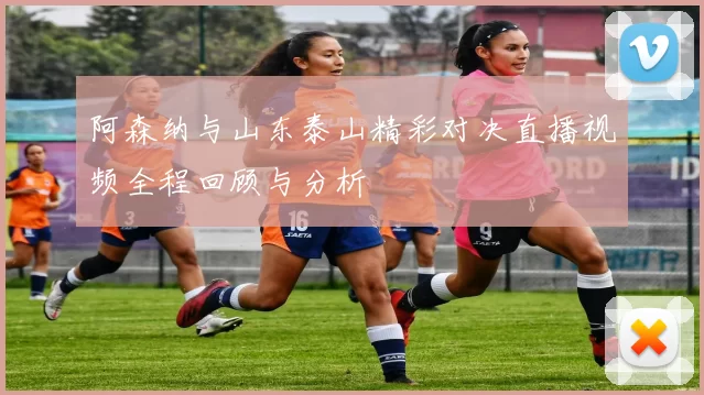 阿森纳与山东泰山精彩对决直播视频全程回顾与分析