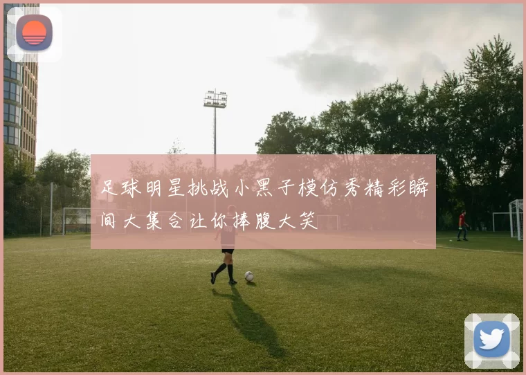 足球明星挑战小黑子模仿秀精彩瞬间大集合让你捧腹大笑