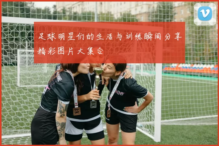 足球明星们的生活与训练瞬间分享精彩图片大集合
