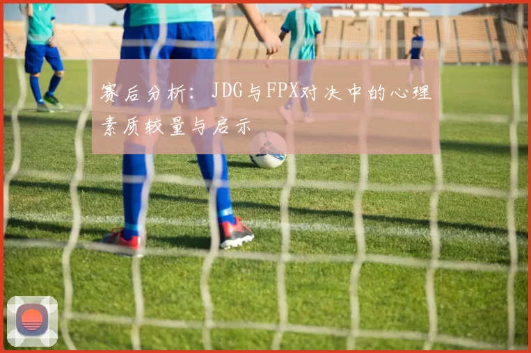 赛后分析：JDG与FPX对决中的心理素质较量与启示