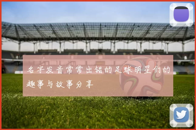 名字发音常常出错的足球明星们的趣事与故事分享