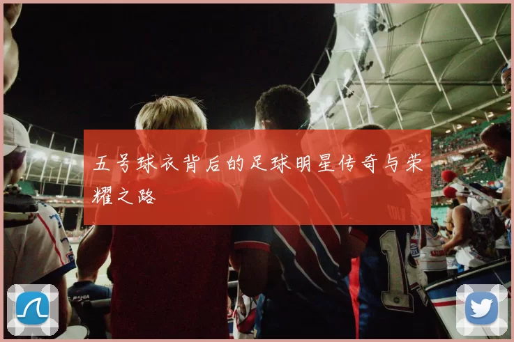 五号球衣背后的足球明星传奇与荣耀之路
