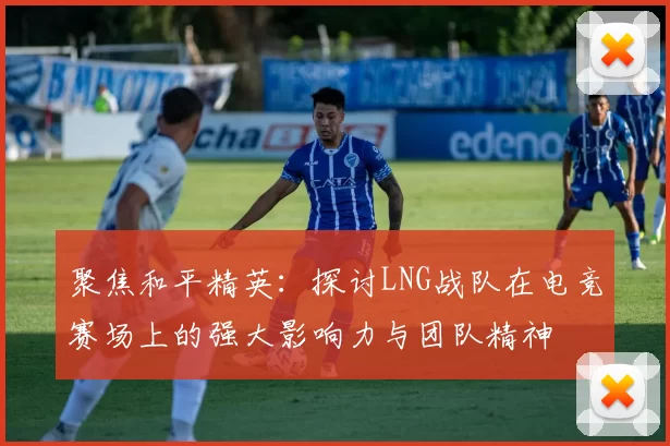 聚焦和平精英：探讨LNG战队在电竞赛场上的强大影响力与团队精神