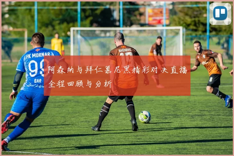 阿森纳与拜仁慕尼黑精彩对决直播全程回顾与分析