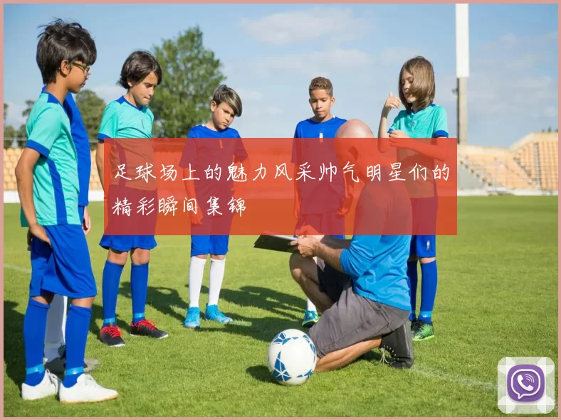 足球场上的魅力风采帅气明星们的精彩瞬间集锦